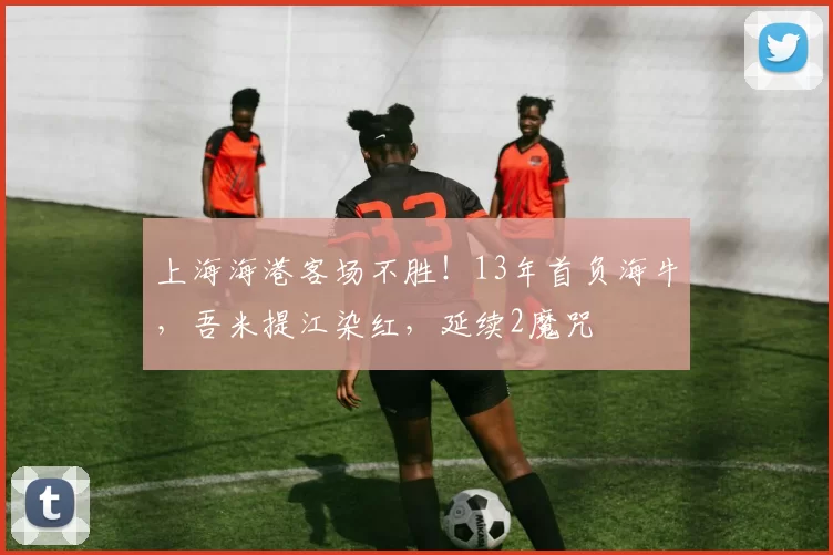 上海海港客场不胜！13年首负海牛，吾米提江染红，延续2魔咒