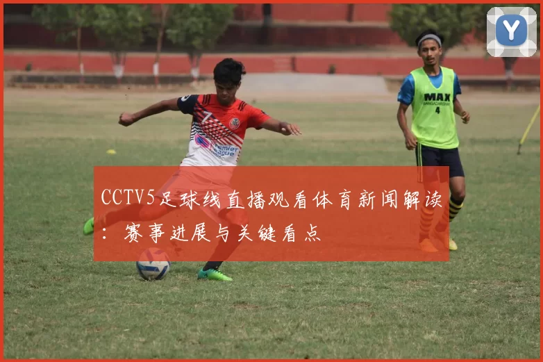 CCTV5足球线直播观看体育新闻解读：赛事进展与关键看点