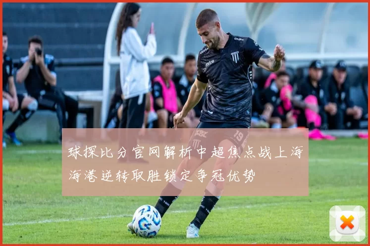 球探比分官网解析中超焦点战上海海港逆转取胜锁定争冠优势