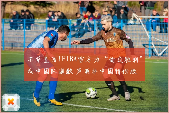 不学皇马!FIBA官方为“偷走胜利”向中国队道歉 声明非中国特供版