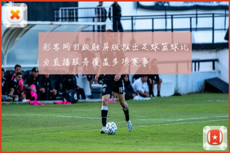 彩客网旧版触屏版推出足球篮球比分直播服务覆盖多项赛事