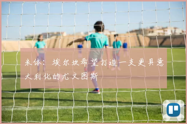 米体：埃尔坎希望打造一支更具意大利化的尤文图斯