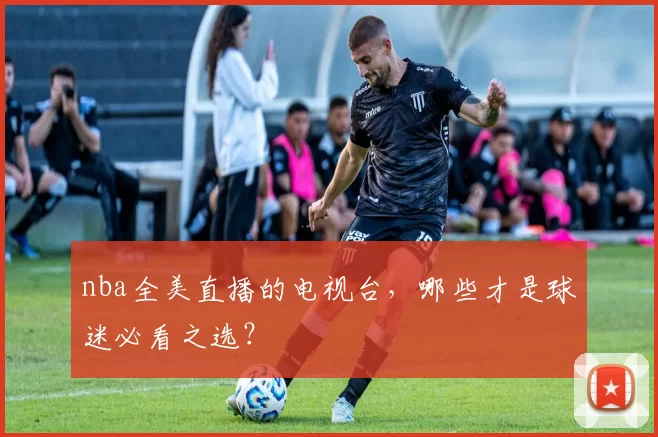 nba全美直播的电视台，哪些才是球迷必看之选？