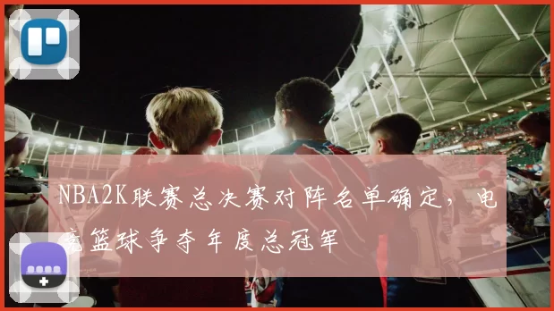 NBA2K联赛总决赛对阵名单确定，电竞篮球争夺年度总冠军