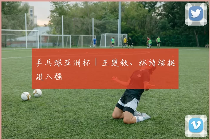 乒乓球亚洲杯｜王楚钦、林诗栋挺进八强