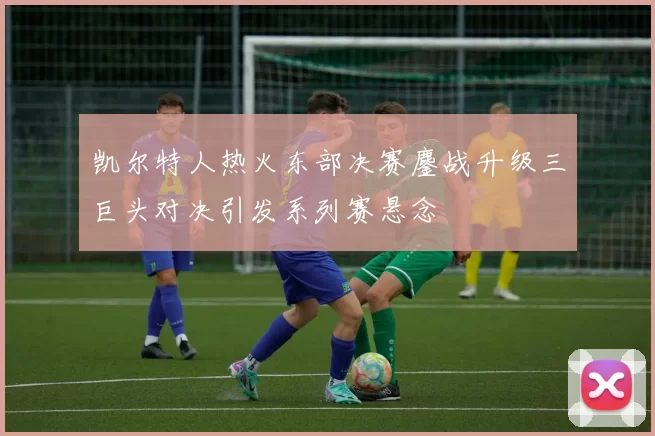 凯尔特人热火东部决赛鏖战升级三巨头对决引发系列赛悬念