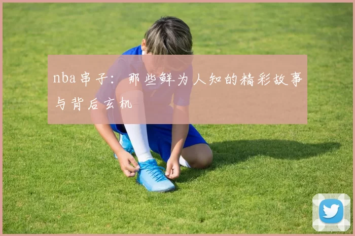 nba串子：那些鲜为人知的精彩故事与背后玄机